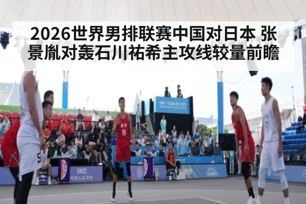 2026世界男排联赛中国对日本 张景胤对轰石川祐希主攻线较量前瞻